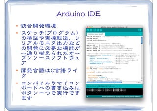AArrdduuiinnoo  IIDDEE
l   統合開発環境
l   スケッチ((プログラム))
     の検証や実機転送、シ
     リアルモニタ出力など
     の開発に必要な機能が
     一通り揃えられたオー
     プンソースソフトウェ
     ア
l   開発言語はCC言語ライ
     ク
l   コンパイルやマイコン
     ボードへの書き込みは
     ボタン一つで実行でき
     ます
 