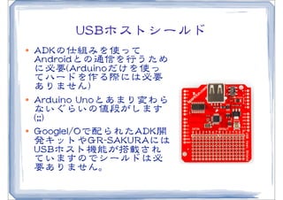 UUSSBBホストシールド
l   AADDKKの仕組みを使って
     AAnnddrrooiiddとの通信を行うため
     に必要((AArrdduuiinnooだけを使っ
     てハードを作る際には必要
     ありません))
l   AArrdduuiinnoo  UUnnooとあまり変わら
     ないぐらいの値段がします
     ((;;;;))
l   GGoooogglleeII//OOで配られたAADDKK開
     発キットやGGRR--SSAAKKUURRAAには
     UUSSBBホスト機能が搭載され
     ていますのでシールドは必
     要ありません。
 
