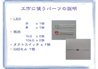 工作に使うパーツの説明
l   LLEEDD
          −   赤       xx  11個
          −   青       xx  11個
l   抵抗
          −   11kkΩ   xx  22個
          −   1100kkΩ  xx  22個
l   タクトスイッチ  xx  11個
l   CCddSSセル  11個
 