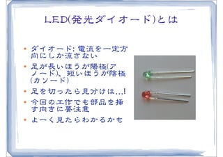 LLEEDD((発光ダイオード))とは

l   ダイオード::  電流を一定方
     向�にしか流さない
l   足が長いほうが陽極((ア
     ノード))、短いほうが陰極
     ((カソード))
l   足を切ったら見分けは…�!!
l   今回の工作でも部品を挿
     す向�きに要注意
l   よーく見たらわかるかも
 