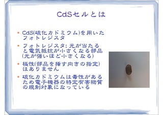 CCddSSセルとは
l   CCddSS((硫化カドミウム))を用いた
     フォトレジスタ
l   フォトレジスタ::  光が当たる
     と電気抵抗が小さくなる部品
     ((光が強いほど小さくなる))
l   極性((部品を挿す向�きの指定))
     はありません
l   硫化カドミウムは毒性がある
     ため電子機器の特定有害物質
     の規制対象になっている
 