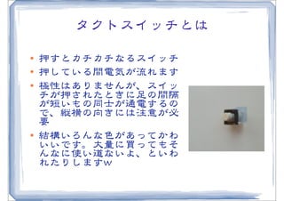 タクトスイッチとは
l   押すとカチカチなるスイッチ
l   押している間電気が流れます
l   極性はありませんが、スイッ
     チが押されたときに足の間隔
     が短いもの同士が通電するの
     で、縦横の向�きには注意が必
     要
l   結構いろんな色があってかわ
     いいです。大量に買ってもそ
     んなに使い道ないよ、といわ
     れたりしますww
 