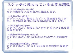 スケッチに使われている主要な関数
・ppiinnMMooddee((ppiinn,,  mmooddee))
ピンの動作を入�力か出力に設定します。
・ddiiggiittaallRReeaadd((ppiinn))
デジタル入�力。指定したピンの値を読み取りま
す。その結果はHHIIGGHHまたはLLOOWWとなります。
・aannaallooggRReeaadd((ppiinn))
アナログ入�力。指定したアナログピンから値を読
み取ります。
・ddiiggiittaallWWrriittee((ppiinn,,  vvaalluuee))
デジタル出力。ppiinnにHHIIGGHH((00))かLLOOWW((11))を設定す
る。
・aannaallooggWWrriittee((ppiinn,,  vvaalluuee))
アナログ出力。ppiinnに11~~225555までの数字を設定す
る。
 