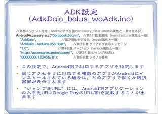AADDKK設定
        ((AAddkkDDaaiioo__bbaalluuss__wwooAAddkk..iinnoo))




l   この設定で、AAnnddrrooiidd側で対応するアプリを指定します
l   同じアクセサリに対応する複数のアプリがAAnnddrrooiiddにイ
     ンストールされている場合は、どのアプリで開くか選択
     画面が表示されます
l   “ジャンプ先UURRLL”には、AAnnddrrooiidd側アプリケーション
     の入�手先UURRLL((GGooooggllee  PPllaayyのUURRLL等))を記載することが出
     来ます
 