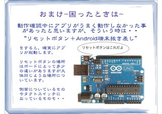 おまけ~~困ったときは~~
動作確認中にアプリがうまく動作しなかった事
 があったと思いますが、そういう時は・・
 “リセットボタン＋AAnnddrrooiidd端末抜き差し”
をすると、確実にアプ     リセットボタンはこれだよ
リが起動します。
リセットボタンの場所
はボードによって多少
の違いがありますが大
体同じような場所につ
いています。

側面についているもの
やタクトスイッチに
なっているものも・・
 