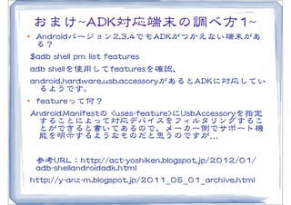 おまけ~~AADDKK対応端末の調べ方11~~
l  AAnnddrrooiiddバージョン22..33..44でもAADDKKがつかえない端末があ
    る？
  $$aaddbb  sshheellll  ppmm  lliisstt  ffeeaattuurreess    
  aaddbb  sshheellllを使用してffeeaattuurreessを確認、
  aannddrrooiidd..hhaarrddwwaarree..uussbb..aacccceessssoorryyがあるとAADDKKに対応してい
      るようです。
l ffeeaattuurreeって何？


  AAnnddrrooiiddMMaanniiffeessttの  <<uusseess--ffeeaattuurree>>にUUssbbAAcccceessssoorryyを指定
      することによって対応デバイスをフィルタリングするこ
      とができると書いてあるので、メーカー側でサポート機
      能を明示するようなものだと思うのですが…�

   参考UURRLL：hhttttpp::////aacctt--yyoosshhiikkeenn..bbllooggssppoott..jjpp//22001122//0011//
   aaddbb--sshheellllaannddrrooiiddaaddkk..hhttmmll
 hhttttpp::////yy--aannzz--mm..bbllooggssppoott..jjpp//22001111__0055__0011__aarrcchhiivvee..hhttmmll
 