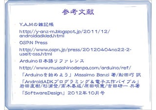 参考文献
•･   YY..AA..MMの雑記帳
     hhttttpp::////yy--aannzz--mm..bbllooggssppoott..jjpp//22001111//1122//
     aannddrrooiiddaaddkklleedd..hhttmmll
•･   OOSSPPNN  PPrreessss
     hhttttpp::////wwwwww..oossppnn..jjpp//pprreessss//2200112200440044nnoo2222--22--
     uusseeiitt--oossss..hhttmmll
•･   AArrdduuiinnoo日本語リファレンス
     hhttttpp::////wwwwww..mmuussaasshhiinnooddeennppaa..ccoomm//aarrdduuiinnoo//rreeff//
•･   「AArrdduuiinnooを始めよう」MMaassssiimmoo  BBaannzzii  著//船田巧  訳
•･   「AAnnddrrooiiddAADDKKプログラミング＆電子工作バイブル」
     岩田直樹//杉浦登//高木基成//原田明憲//吉田研一  共著
•･   「SSooffttwwaarreeDDeessiiggnn」22001122年1100月号
 