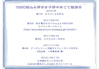 OOSSSSCC組込み部会女子部半田ごて勉強会
                            　22001100//冬
                       第11回　オルゴールを作る

                                   　22001111//0088//0077
         第22回　秋月電子のＡＴｍｅｇａ116688//332288
                              マイコンボードキット
  ((hhttttpp::////aakkiizzuukkiiddeennsshhii..ccoomm//ccaattaalloogg//gg//ggKK--0044559900//))

                         　22001111//0099//1100
                     第33回　ラブテスターを作る

                　22001111//1111//2288
  第44回　アーデュイーノ互換マイコン・ボードを作る
          ((CCQQ出版　小坂貴美�男  著))

                          22001122／0066／1166
                        日本橋女子ハンダ付け会
        AAnnddrrooiidd  端末から  AArruuddiinnoo  をコントロール
 