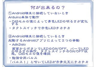 何が出来るの？
①AAnnddrrooiidd端末に接続していないとき
AArrdduuiinnoo単体で動作
・CCddSSセルの値によって青色LLEEDDの明るさが変化
  する
・タクトスイッチで赤色LLEEDDチカチカ

②AAnnddrrooiidd端末に接続しているとき
起動するAAnnddrrooiiddアプリによって２つの挙動
・AAddkkDDaaiioo
　画面からボタンでLLEEDDのOONN//OOFFFF、バーでLLEEDD
 の明るさの操作、タクトスイッチのOONN//OOFFFF状
 態、CCddSSセルの値を確認
・勉強会用バルス
「バルス！」と呟いてLLEEDDが赤青交互にチカチカ
 