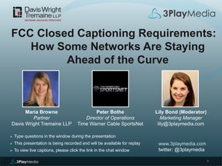 1
FCC Closed Captioning Requirements:
How Some Networks Are Staying
Ahead of the Curve
www.3playmedia.com
twitter: @3playmedia
 Type questions in the window during the presentation
 This presentation is being recorded and will be available for replay
 To view live captions, please click the link in the chat window
Peter Bothe
Director of Operations
Time Warner Cable SportsNet
Maria Browne
Partner
Davis Wright Tremaine LLP
Lily Bond (Moderator)
Marketing Manager
lily@3playmedia.com
 
