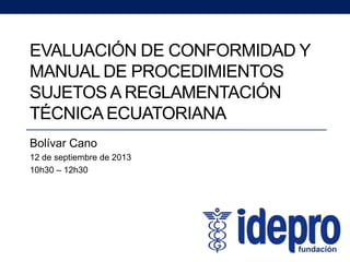 EVALUACIÓN DE CONFORMIDAD Y
MANUAL DE PROCEDIMIENTOS
SUJETOS A REGLAMENTACIÓN
TÉCNICA ECUATORIANA
Bolívar Cano
12 de septiembre de 2013
10h30 – 12h30
 