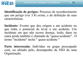Técnicas para Vantagens Competitivas 10/12
Identificação de perigos: Processo de reconhecimento
que um perigo (ver 3.4) existe, e de definição de suas
características.
Incidente: Evento que deu origem a um acidente ou
que tinha o potencial de levar a um acidente. Um
incidente em que não ocorre doença, lesão, dano ou
outra perda também é chamado de "quase-acidente". O
termo "incidente" inclui " quase-acidente "
Parte interessada: Indivíduo ou grupo preocupado
com, ou afetado pelo, desempenho da SSO de uma
Organização.
 