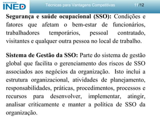 Técnicas para Vantagens Competitivas 11/12
Segurança e saúde ocupacional (SSO): Condições e
fatores que afetam o bem-estar de funcionários,
trabalhadores temporários, pessoal contratado,
visitantes e qualquer outra pessoa no local de trabalho.
Sistema de Gestão da SSO: Parte do sistema de gestão
global que facilita o gerenciamento dos riscos de SSO
associados aos negócios da organização. Isto inclui a
estrutura organizacional, atividades de planejamento,
responsabilidades, práticas, procedimentos, processos e
recursos para desenvolver, implementar, atingir,
analisar criticamente e manter a política de SSO da
organização.
 