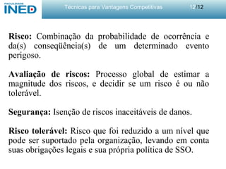 Técnicas para Vantagens Competitivas 12/12
Risco: Combinação da probabilidade de ocorrência e
da(s) conseqüência(s) de um determinado evento
perigoso.
Avaliação de riscos: Processo global de estimar a
magnitude dos riscos, e decidir se um risco é ou não
tolerável.
Segurança: Isenção de riscos inaceitáveis de danos.
Risco tolerável: Risco que foi reduzido a um nível que
pode ser suportado pela organização, levando em conta
suas obrigações legais e sua própria política de SSO.
 
