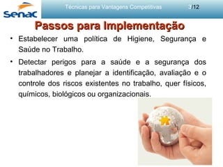 Técnicas para Vantagens Competitivas 3/12
Passos para ImplementaçãoPassos para Implementação
• Estabelecer uma política de Higiene, Segurança e
Saúde no Trabalho.
• Detectar perigos para a saúde e a segurança dos
trabalhadores e planejar a identificação, avaliação e o
controle dos riscos existentes no trabalho, quer físicos,
químicos, biológicos ou organizacionais.
 