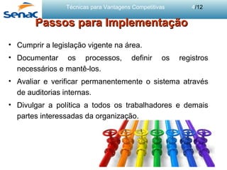Técnicas para Vantagens Competitivas 4/12
Passos para ImplementaçãoPassos para Implementação
• Cumprir a legislação vigente na área.
• Documentar os processos, definir os registros
necessários e mantê-los.
• Avaliar e verificar permanentemente o sistema através
de auditorias internas.
• Divulgar a política a todos os trabalhadores e demais
partes interessadas da organização.
 