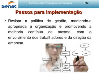 Técnicas para Vantagens Competitivas 5/12
Passos para ImplementaçãoPassos para Implementação
• Revisar a política de gestão, mantendo-a
apropriada à organização e promovendo a
melhoria contínua da mesma, com o
envolvimento dos trabalhadores e da direção da
empresa.
 