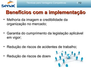 Técnicas para Vantagens Competitivas 6/12
Benefícios com a implementaçãoBenefícios com a implementação
• Melhoria da imagem e credibilidade da
organização no mercado;
• Garantia do cumprimento da legislação aplicável
em vigor;
• Redução de riscos de acidentes de trabalho;
• Redução de riscos de doenças profissionais.
 