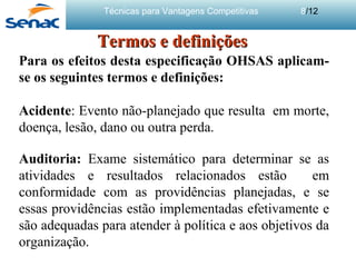 Técnicas para Vantagens Competitivas 8/12
Termos e definiçõesTermos e definições
Para os efeitos desta especificação OHSAS aplicam-
se os seguintes termos e definições:
Acidente: Evento não-planejado que resulta em morte,
doença, lesão, dano ou outra perda.
Auditoria: Exame sistemático para determinar se as
atividades e resultados relacionados estão em
conformidade com as providências planejadas, e se
essas providências estão implementadas efetivamente e
são adequadas para atender à política e aos objetivos da
organização.
 
