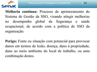 Técnicas para Vantagens Competitivas 9/12
Melhoria contínua: Processo de aprimoramento do
Sistema de Gestão da SSO, visando atingir melhorias
no desempenho global da Segurança e saúde
ocupacional, de acordo com a política de SSO da
organização.
Perigo: Fonte ou situação com potencial para provocar
danos em termos de lesão, doença, dano à propriedade,
dano ao meio ambiente do local de trabalho, ou uma
combinação destes.
 