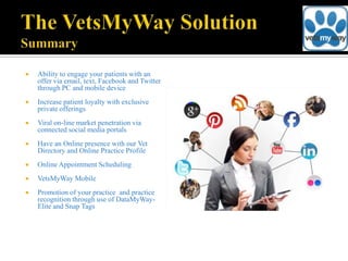    Ability to engage your patients with an
    offer via email, text, Facebook and Twitter
    through PC and mobile device
   Increase patient loyalty with exclusive
    private offerings
   Viral on-line market penetration via
    connected social media portals
   Have an Online presence with our Vet
    Directory and Online Practice Profile
   Online Appointment Scheduling
   VetsMyWay Mobile
   Promotion of your practice and practice
    recognition through use of DataMyWay-
    Elite and Snap Tags
 