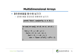 Multidimensional Arrays
§ 3차원배열을 함수에 넘기기
– 1차원 배열 포인터로 변환하여 넘기기
15
int sum( int num[], int s0, int s1, int s2 )
{
for( j = 0 ; j < s0 ; j++ )
for( k = 0 ; k < s1 ; k++ )
for( l = 0 ; l < s2 ; l++ )
sum += *(num+ s1*s2*j + s2*k + l) ;
}
printf( “%dn”, sum((int*)a, 3, 4, 5) ) ;
 
