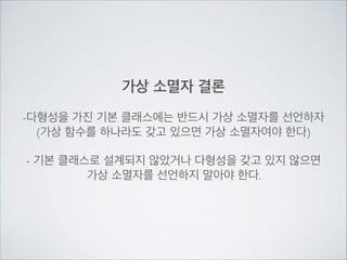 가상 소멸자 결론
!
-다형성을 가진 기본 클래스에는 반드시 가상 소멸자를 선언하자	

(가상 함수를 하나라도 갖고 있으면 가상 소멸자여야 한다)	

!
- 기본 클래스로 설계되지 않았거나 다형성을 갖고 있지 않으면	

가상 소멸자를 선언하지 말아야 한다.
 