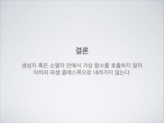 결론
!
생성자 혹은 소멸자 안에서 가상 함수를 호출하지 말자	

어차피 파생 클래스쪽으로 내려가지 않는다.
 