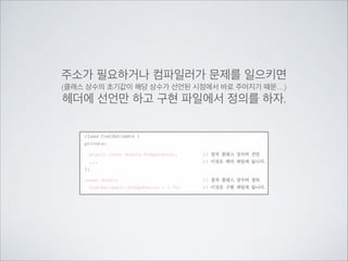 주소가 필요하거나 컴파일러가 문제를 일으키면	

(클래스 상수의 초기값이 해당 상수가 선언된 시점에서 바로 주어지기 때문…)	

헤더에 선언만 하고 구현 파일에서 정의를 하자.
 
