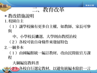 ● 教改措施說明
1. 校園自主
（ 1 ）讓學校擁有更多自主權，如教師、家長可參
與
中、小學校長 選，大學則由教授治校遴
（ 2 ）各校可依自身條件來發展特色
2. 一綱多本
（ 1 ）由國編館統一編訂教材，改由民間依官方課
程
大綱編寫教科書
（ 2 ）各校自行選定教材，以避免統編本陷於一言
二、教育改革
 