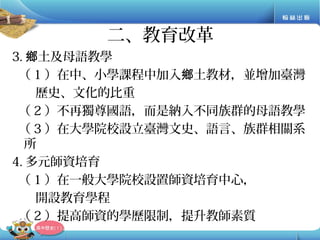 3. 土及母語教學鄉
（ 1 ）在中、小學課程中加入 土教材，並增加臺灣鄉
歷史、文化的比重
（ 2 ）不再獨尊國語，而是納入不同族群的母語教學
（ 3 ）在大學院校設立臺灣文史、語言、族群相關系
所
4. 多元師資培育
（ 1 ）在一般大學院校設置師資培育中心，
開設教育學程
（ 2 ）提高師資的學歷限制，提升教師素質
二、教育改革
 