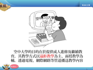 空中大學的目的在於提供成人進修及繼續教
育，其教學方式以遠距教學為主、面授教學為
輔，透過電視、網際網路等管道播送教學內容
 