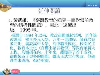 延伸閱讀
1. 黃武雄，《臺灣教育的重建─面對當前教
育的結構性問題》，臺北：遠流出
版， 1995 年。
臺灣自 1994 年以來，教改運動風起雲湧，至今餘
波盪漾，舉凡多元入學、九年一貫課程、師資培育
多元化、廣設高中大學、高中職社區化、校園民主
化、教育本土化（含 土語言教學）等教育革新大鄉
工程，均涵括在內。十年來，雖獲得了若干成效，
卻也製造了更多的問題，雖未正式宣布失敗，但確
實尚未成功，亟待重整。
 