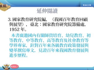 延伸閱讀
3. 國家教育研究院編，《我國百年教育回顧
與展望》，臺北：國家教育研究院籌備處，
1952 年。
本書廣邀國內有關師資培育、幼兒教育、初
等教育、中等教育、高等教育及社會教育等
學界專家，針對百年來各級教育政策發展與
變革撰寫專文，見證百年來我國教育發展與
進步歷程。
 