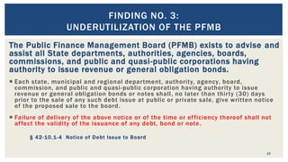 The Public Finance Management Board (PFMB) exists to advise and
assist all State departments, authorities, agencies, boards,
commissions, and public and quasi-public corporations having
authority to issue revenue or general obligation bonds.
 Each state, municipal and regional department, authority, agency, board,
commission, and public and quasi-public corporation having authority to issue
revenue or general obligation bonds or notes shall, no later than thirty (30) days
prior to the sale of any such debt issue at public or private sale, give written notice
of the proposed sale to the board.
 Failure of delivery of the above notice or of the time or efficiency thereof shall not
affect the validity of the issuance of any debt, bond or note.
§ 42-10.1-4 Notice of Debt Issue to Board
10
FINDING NO. 3:
UNDERUTILIZATION OF THE PFMB
 