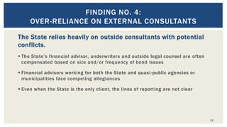 The State relies heavily on outside consultants with potential
conflicts.
 The State’s financial advisor, underwriters and outside legal counsel are often
compensated based on size and/or frequency of bond issues
 Financial advisors working for both the State and quasi-public agencies or
municipalities face competing allegiances
 Even when the State is the only client, the lines of reporting are not clear
12
FINDING NO. 4:
OVER-RELIANCE ON EXTERNAL CONSULTANTS
 
