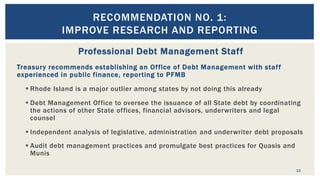 RECOMMENDATION NO. 1:
IMPROVE RESEARCH AND REPORTING
13
Professional Debt Management Staff
Treasury recommends establishing an Office of Debt Management with staff
experienced in public finance, reporting to PFMB
 Rhode Island is a major outlier among states by not doing this already
 Debt Management Office to oversee the issuance of all State debt by coordinating
the actions of other State offices, financial advisors, underwriters and legal
counsel
 Independent analysis of legislative, administration and underwriter debt proposals
 Audit debt management practices and promulgate best practices for Quasis and
Munis
 