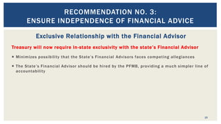Exclusive Relationship with the Financial Advisor
Treasury will now require in-state exclusivity with the state’s Financial Advisor
 Minimizes possibility that the State’s Financial Advisors faces competing allegiances
 The State’s Financial Advisor should be hired by the PFMB, providing a much simpler line of
accountability
15
RECOMMENDATION NO. 3:
ENSURE INDEPENDENCE OF FINANCIAL ADVICE
 