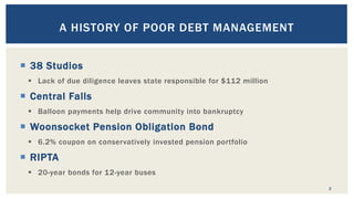  38 Studios
 Lack of due diligence leaves state responsible for $112 million
 Central Falls
 Balloon payments help drive community into bankruptcy
 Woonsocket Pension Obligation Bond
 6.2% coupon on conservatively invested pension portfolio
 RIPTA
 20-year bonds for 12-year buses
2
A HISTORY OF POOR DEBT MANAGEMENT
 