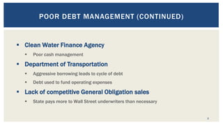 3
POOR DEBT MANAGEMENT (CONTINUED)
 Clean Water Finance Agency
 Poor cash management
 Department of Transportation
 Aggressive borrowing leads to cycle of debt
 Debt used to fund operating expenses
 Lack of competitive General Obligation sales
 State pays more to Wall Street underwriters than necessary
 