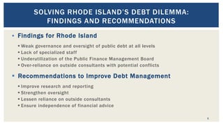  Findings for Rhode Island
 Weak governance and oversight of public debt at all levels
 Lack of specialized staff
 Underutilization of the Public Finance Management Board
 Over-reliance on outside consultants with potential conflicts
 Recommendations to Improve Debt Management
 Improve research and reporting
 Strengthen oversight
 Lessen reliance on outside consultants
 Ensure independence of financial advice
5
SOLVING RHODE ISLAND’S DEBT DILEMMA:
FINDINGS AND RECOMMENDATIONS
 