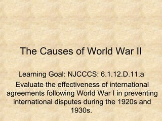 The Causes of World War II

    Learning Goal: NJCCCS: 6.1.12.D.11.a
   Evaluate the effectiveness of international
agreements following World War I in preventing
  international disputes during the 1920s and
                     1930s.
 