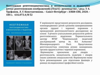 У керівництві представлені результати досліджень
новонароджених і дітей з різними захворюваннями
органів грудної і черевної порожнин з
проведенням рентгенологічного дослідження на
основі 5-річного узагальнення результатів роботи
рентгенівського відділення Перинатального
центру ФГБУ "Національний медичний
дослідницький центр ім. В.А. Алмазова"
Мінохоронздоров'я Росії. Представлена
рентгенологічна семіотика різних захворювань
органів грудної клітки і черевної порожнини.
Керівництво призначене для лікарів -
рентгенологів, неонатологів, педіатрів і лікарів
інших суміжних спеціальностей. Керівництво може
бути рекомендоване для підготовки фахівців у
рамках післядипломної професійної освіти.
Неотложная рентгенодиагностика в неонатологии и педиатрии
(атлас рентгеновских изображений) [Текст] : руководство / ред.: Г. Е.
Труфанов, Л. Г. Константинова. - Санкт-Петербург : ЭЛБИ-СПб, 2020. -
184 с. 616.073.4/Н 52
 