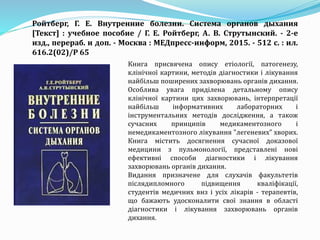 Книга присвячена опису етіології, патогенезу,
клінічної картини, методів діагностики і лікування
найбільш поширених захворювань органів дихання.
Особлива увага приділена детальному опису
клінічної картини цих захворювань, інтерпретації
найбільш інформативних лабораторних і
інструментальних методів дослідження, а також
сучасних принципів медикаментозного і
немедикаментозного лікування "легеневих" хворих.
Книга містить досягнення сучасної доказової
медицини з пульмонології, представлені нові
ефективні способи діагностики і лікування
захворювань органів дихання.
Видання призначене для слухачів факультетів
післядипломного підвищення кваліфікації,
студентів медичних внз і усіх лікарів - терапевтів,
що бажають удосконалити свої знання в області
діагностики і лікування захворювань органів
дихання.
Ройтберг, Г. Е. Внутренние болезни. Система органов дыхания
[Текст] : учебное пособие / Г. Е. Ройтберг, А. В. Струтынский. - 2-е
изд., перераб. и доп. - Москва : МЕДпресс-информ, 2015. - 512 с. : ил.
616.2(02)/Р 65
 