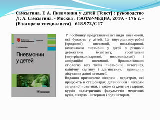 У посібнику представлені всі види пневмоній,
які бувають у дітей. Це внутрішньоутробні
(вроджені) пневмонії, позалікарняні,
включаючи пневмонії у дітей з різними
дефектами імунітету, госпітальні
(внутрішньолікарняні, нозокоміальні) і
аспіраційні пневмонії. Проаналізовано
етіологію всіх типів пневмоній, патогенез,
клінічну картину і діагностику, принципи
лікування даної патології.
Видання призначене лікарям - педіатрам, які
працюють в стаціонарах, дільничним і лікарям
загальної практики, а також студентам старших
курсів педіатричних факультетів медичних
вузів, лікарям - інтернам і ординаторам.
Самсыгина, Г. А. Пневмония у детей [Текст] : руководство
/Г. А. Самсыгина. - Москва : ГЭОТАР-МЕДИА, 2019. - 176 с. -
(Б-ка врача-специалиста) 618.972/С 17
 