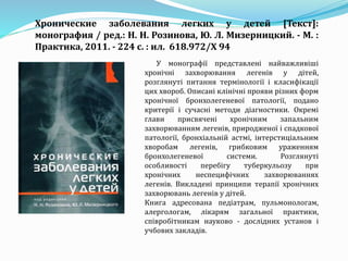 У монографії представлені найважливіші
хронічні захворювання легенів у дітей,
розглянуті питання термінології і класифікації
цих хвороб. Описані клінічні прояви різних форм
хронічної бронхолегеневої патології, подано
критерії і сучасні методи діагностики. Окремі
глави присвячені хронічним запальним
захворюванням легенів, природженої і спадкової
патології, бронхіальній астмі, інтерстиціальним
хворобам легенів, грибковим ураженням
бронхолегеневої системи. Розглянуті
особливості перебігу туберкульозу при
хронічних неспецифічних захворюваннях
легенів. Викладені принципи терапії хронічних
захворювань легенів у дітей.
Книга адресована педіатрам, пульмонологам,
алергологам, лікарям загальної практики,
співробітникам науково - дослідних установ і
учбових закладів.
Хронические заболевания легких у детей [Текст]:
монография / ред.: Н. Н. Розинова, Ю. Л. Мизерницкий. - М. :
Практика, 2011. - 224 с. : ил. 618.972/Х 94
 