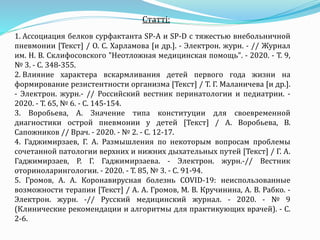 Статті:
1. Ассоциация белков сурфактанта SP-A и SP-D с тяжестью внебольничной
пневмонии [Текст] / О. С. Харламова [и др.]. - Электрон. журн. - // Журнал
им. Н. В. Склифосовского "Неотложная медицинская помощь". - 2020. - Т. 9,
№ 3. - С. 348-355.
2. Влияние характера вскармливания детей первого года жизни на
формирование резистентности организма [Текст] / Т. Г. Маланичева [и др.].
- Электрон. журн.- // Российский вестник перинатологии и педиатрии. -
2020. - Т. 65, № 6. - С. 145-154.
3. Воробьева, А. Значение типа конституции для своевременной
диагностики острой пневмонии у детей [Текст] / А. Воробьева, В.
Сапожников // Врач. - 2020. - № 2. - С. 12-17.
4. Гаджимирзаев, Г. А. Размышления по некоторым вопросам проблемы
сочетанной патологии верхних и нижних дыхательных путей [Текст] / Г. А.
Гаджимирзаев, Р. Г. Гаджимирзаева. - Электрон. журн.-// Вестник
оториноларингологии. - 2020. - Т. 85, № 3. - С. 91-94.
5. Громов, А. А. Коронавирусная болезнь COVID-19: неиспользованные
возможности терапии [Текст] / А. А. Громов, М. В. Кручинина, А. В. Рабко. -
Электрон. журн. -// Русский медицинский журнал. - 2020. - № 9
(Клинические рекомендации и алгоритмы для практикующих врачей). - С.
2-6.
 