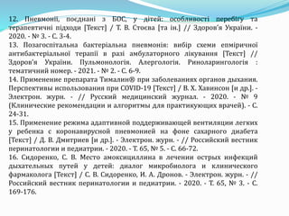12. Пневмонії, поєднані з БОС, у дітей: особливості перебігу та
терапевтичні підходи [Текст] / Т. В. Стоєва [та ін.] // Здоров’я України. -
2020. - № 3. - С. 3-4.
13. Позагоспітальна бактеріальна пневмонія: вибір схеми епміричної
антибактеріальної терапії в разі амбулаторного лікування [Текст] //
Здоров’я України. Пульмонологія. Алергологія. Риноларингологія :
тематичний номер. - 2021. - № 2. - С. 6-9.
14. Применение препарата Тималин® при заболеваниях органов дыхания.
Перспективы использования при COVID-19 [Текст] / В. Х. Хавинсон [и др.]. -
Электрон. журн. - // Русский медицинский журнал. - 2020. - № 9
(Клинические рекомендации и алгоритмы для практикующих врачей). - С.
24-31.
15. Применение режима адаптивной поддерживающей вентиляции легких
у ребенка с коронавирусной пневмонией на фоне сахарного диабета
[Текст] / Д. В. Дмитриев [и др.]. - Электрон. журн. - // Российский вестник
перинатологии и педиатрии. - 2020. - Т. 65, № 5. - С. 66-72.
16. Сидоренко, С. В. Место амоксициллина в лечении острых инфекций
дыхательных путей у детей: диалог микробиолога и клинического
фармаколога [Текст] / С. В. Сидоренко, И. А. Дронов. - Электрон. журн. - //
Российский вестник перинатологии и педиатрии. - 2020. - Т. 65, № 3. - С.
169-176.
 