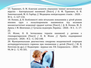 17. Туркевич, О. М. Ключові аспекти лікування тяжкої негоспітальної
вірусно - бактеріальної пневмонії [Текст] / О. М. Туркевич, О. П.
Закотянський, М. О. Гарбар // Медицина невідкладних станів. - 2020. -
№ 6. - С. 127-132.
18. Усенко, Д. В. Особливості змін вітальних показників у дітей різних
вікових груп з позалікарняною пневмонією під впливом
високочастотної осциляції грудної клітки [Текст] / Д. В. Усенко, М. Л.
Аряєв, І. М. Шевченко // Сучасна педіатрія. Україна. - 2020. - N 3. - С. 17-
22.
19. Філик, О. В. Інтенсивна терапія пневмонії у дитини з
гіпопаратиреозом [Текст] / О. В. Філик // Пробл. ендокринної
патології. - 2020. - N 2. - С. 142-148.
20. Функциональная диагностика синдрома неадекватной секреции
антидиуретического гормона при пневмонии у детей [Текст] / Ю. В.
Наточин [и др.] // Педиатрия : журнал им. Г.Н. Сперанского. - 2020. - Т.
99, № 2. - С. 95-101.
 