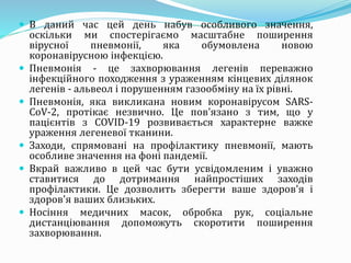  В даний час цей день набув особливого значення,
оскільки ми спостерігаємо масштабне поширення
вірусної пневмонії, яка обумовлена новою
коронавірусною інфекцією.
 Пневмонія - це захворювання легенів переважно
інфекційного походження з ураженням кінцевих ділянок
легенів - альвеол і порушенням газообміну на їх рівні.
 Пневмонія, яка викликана новим коронавірусом SARS-
CoV-2, протікає незвично. Це пов'язано з тим, що у
пацієнтів з COVID-19 розвивається характерне важке
ураження легеневої тканини.
 Заходи, спрямовані на профілактику пневмонії, мають
особливе значення на фоні пандемії.
 Вкрай важливо в цей час бути усвідомленим і уважно
ставитися до дотримання найпростіших заходів
профілактики. Це дозволить зберегти ваше здоров'я і
здоров'я ваших близьких.
 Носіння медичних масок, обробка рук, соціальне
дистанціювання допоможуть скоротити поширення
захворювання.
 